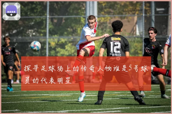 探寻足球场上的传奇人物谁是5号球员的代表明星