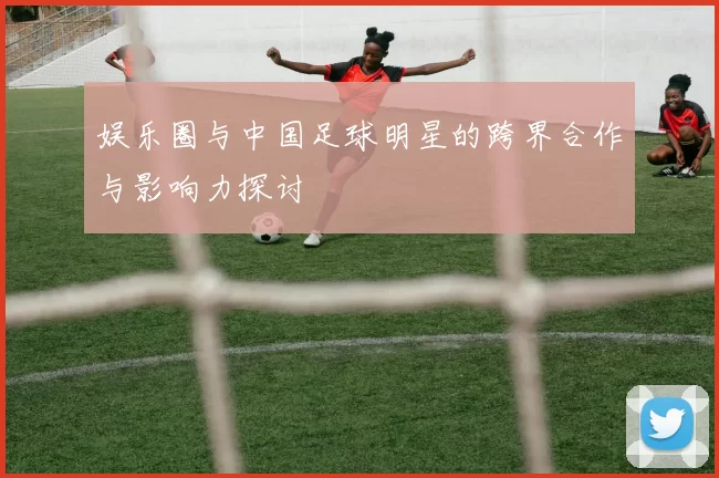 娱乐圈与中国足球明星的跨界合作与影响力探讨