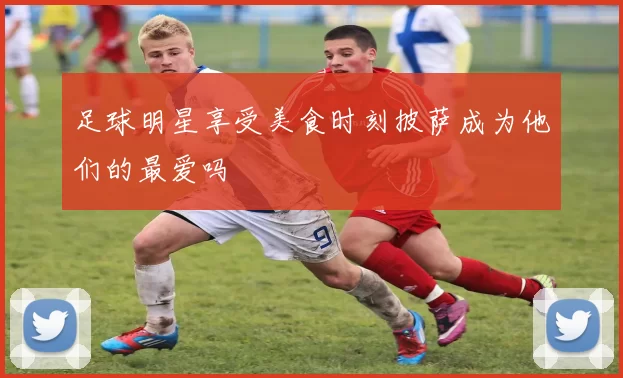 足球明星享受美食时刻披萨成为他们的最爱吗