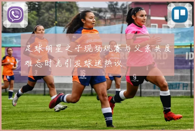 足球明星之子现场观赛与父亲共度难忘时光引发球迷热议