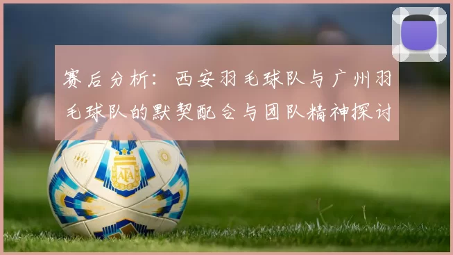 赛后分析：西安羽毛球队与广州羽毛球队的默契配合与团队精神探讨