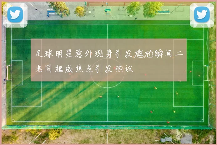 足球明星意外现身引发尴尬瞬间二老同框成焦点引发热议