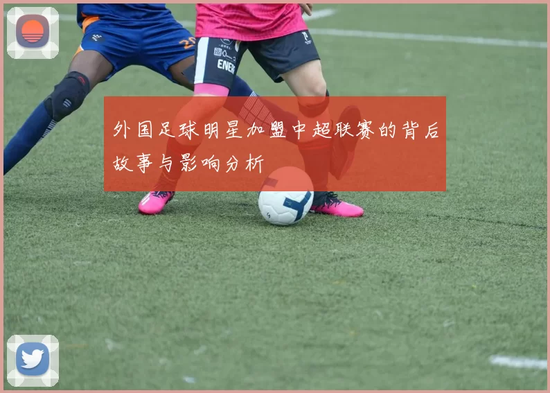 外国足球明星加盟中超联赛的背后故事与影响分析