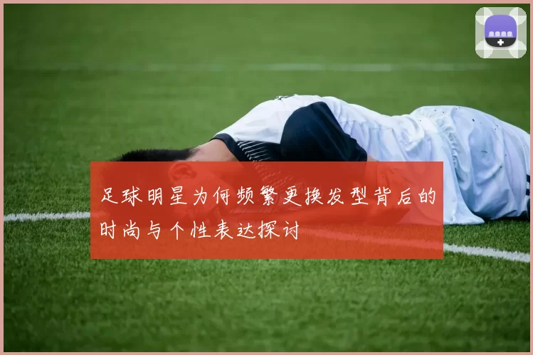 足球明星为何频繁更换发型背后的时尚与个性表达探讨