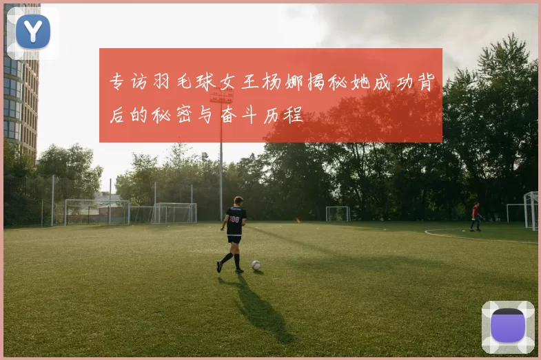 专访羽毛球女王杨娜揭秘她成功背后的秘密与奋斗历程
