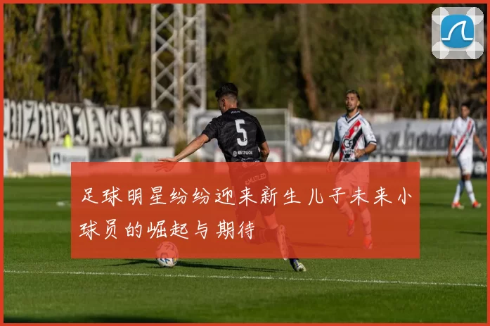 足球明星纷纷迎来新生儿子未来小球员的崛起与期待