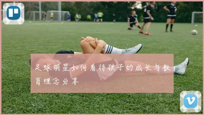 足球明星如何看待孩子的成长与教育理念分享