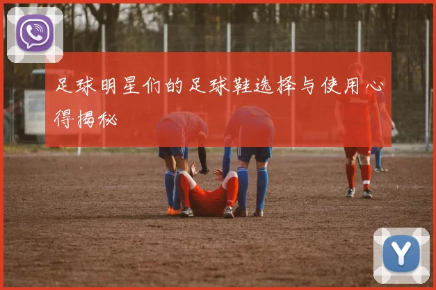 足球明星们的足球鞋选择与使用心得揭秘