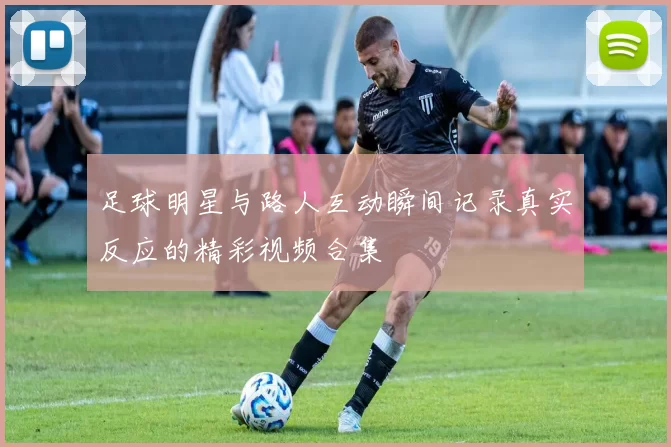 足球明星与路人互动瞬间记录真实反应的精彩视频合集