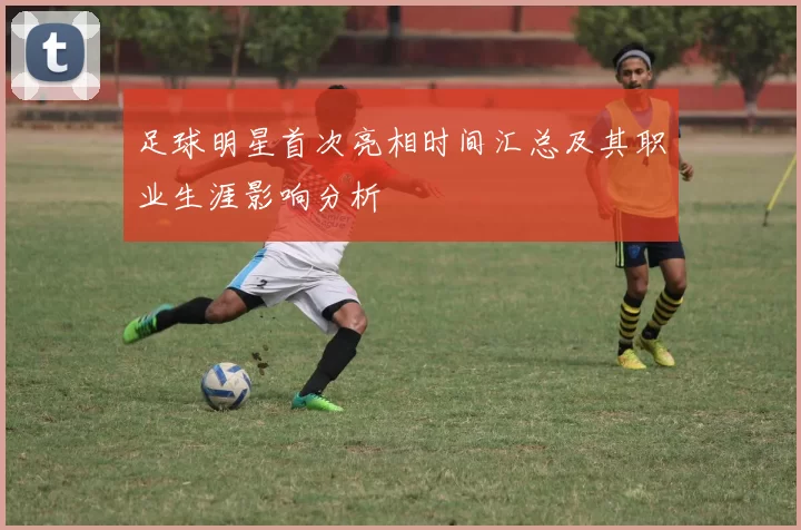 足球明星首次亮相时间汇总及其职业生涯影响分析