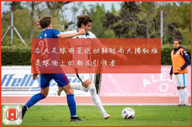 各大足球明星运动鞋时尚大揭秘谁是球场上的潮流引领者