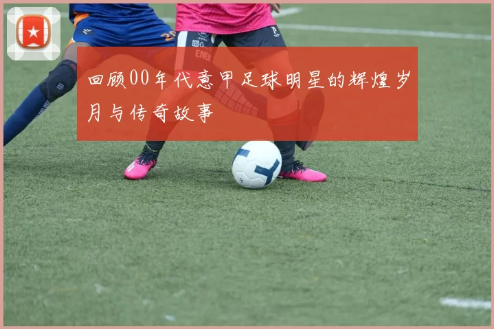 回顾00年代意甲足球明星的辉煌岁月与传奇故事
