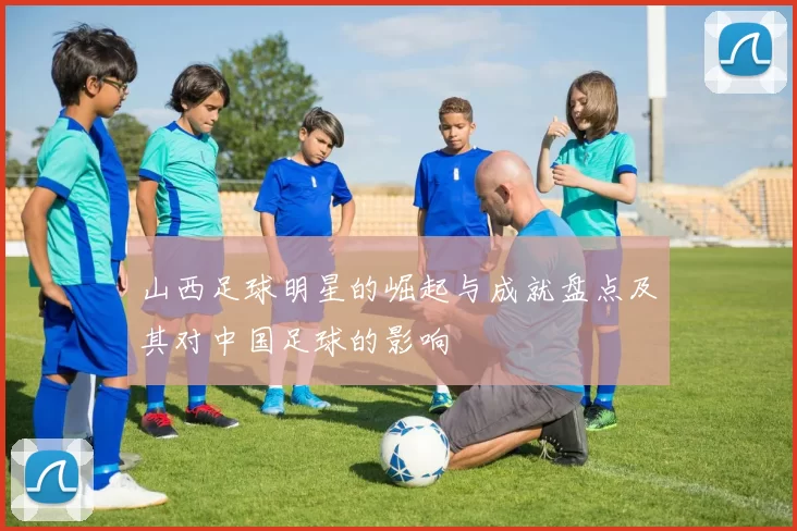 山西足球明星的崛起与成就盘点及其对中国足球的影响