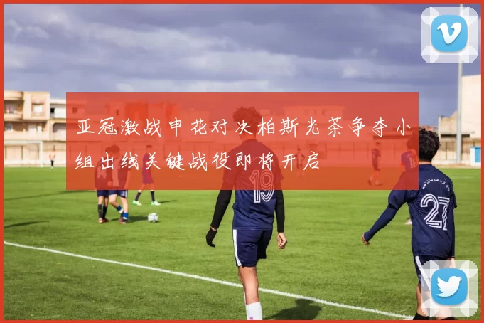 亚冠激战申花对决柏斯光茶争夺小组出线关键战役即将开启