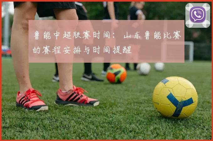 鲁能中超联赛时间：山东鲁能比赛的赛程安排与时间提醒