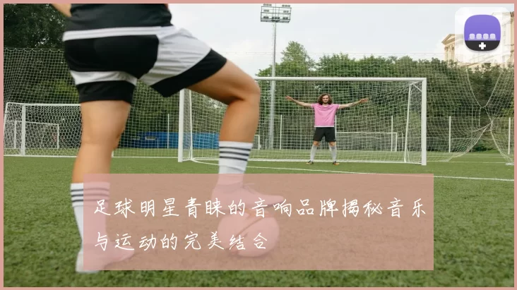 足球明星青睐的音响品牌揭秘音乐与运动的完美结合