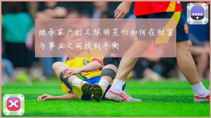 继承家产的足球明星们如何在财富与事业之间找到平衡