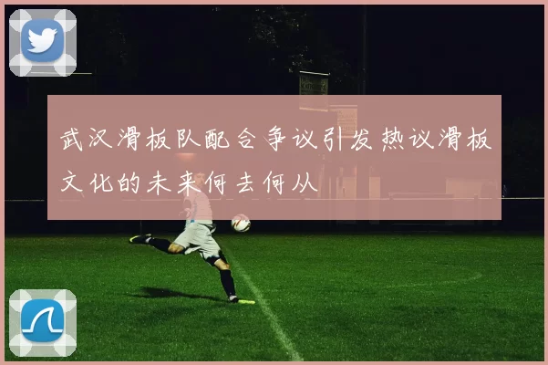 武汉滑板队配合争议引发热议滑板文化的未来何去何从