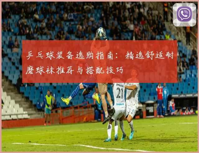 乒乓球装备选购指南：精选舒适耐磨球袜推荐与搭配技巧