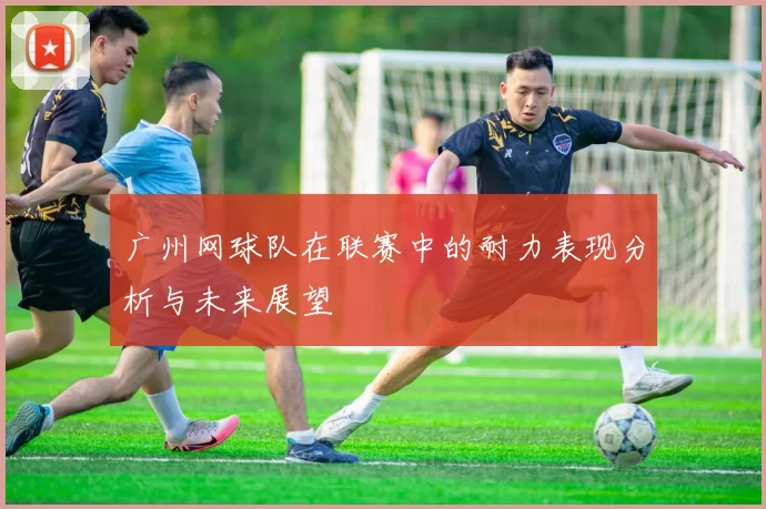 广州网球队在联赛中的耐力表现分析与未来展望