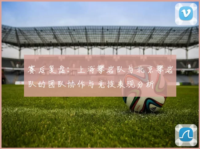 赛后复盘：上海攀岩队与北京攀岩队的团队协作与竞技表现分析