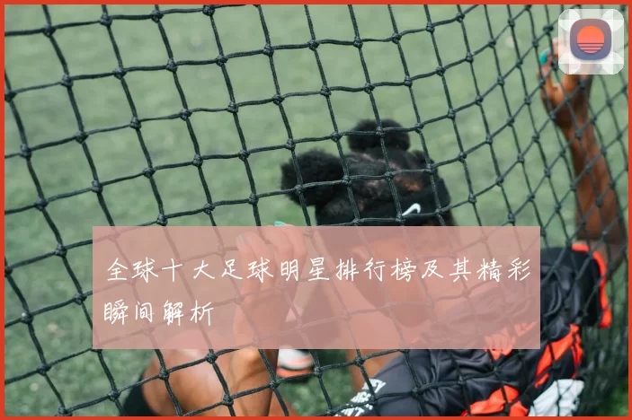 全球十大足球明星排行榜及其精彩瞬间解析