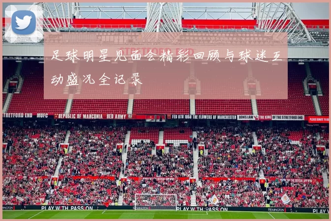 足球明星见面会精彩回顾与球迷互动盛况全记录
