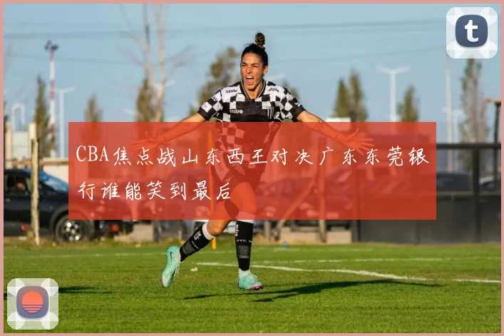 CBA焦点战山东西王对决广东东莞银行谁能笑到最后
