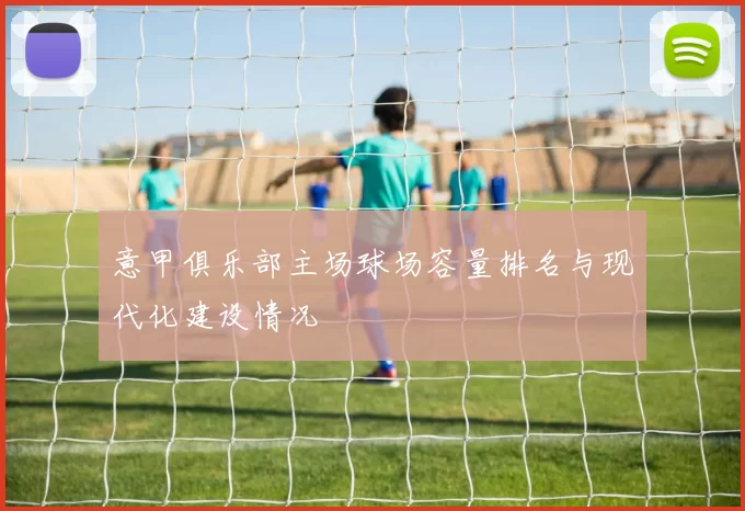 意甲俱乐部主场球场容量排名与现代化建设情况
