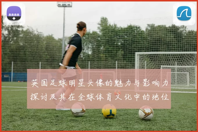 英国足球明星头像的魅力与影响力探讨及其在全球体育文化中的地位