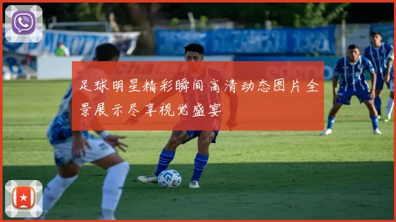 足球明星精彩瞬间高清动态图片全景展示尽享视觉盛宴