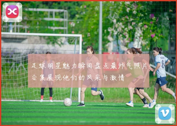足球明星魅力瞬间盘点最帅气照片合集展现他们的风采与激情