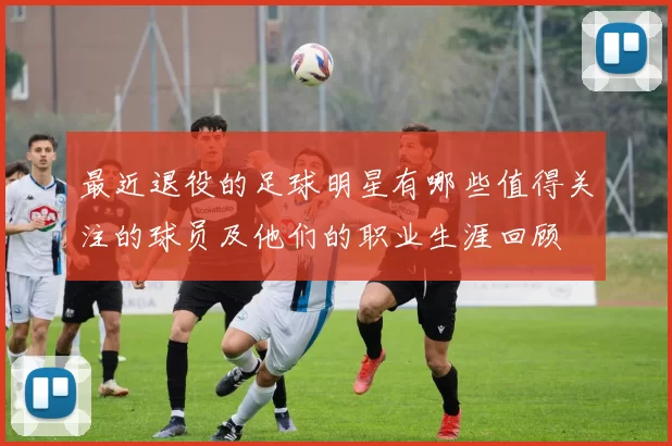 最近退役的足球明星有哪些值得关注的球员及他们的职业生涯回顾