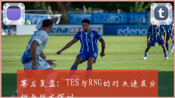 赛后复盘：TES与RNG的对决速度分析与战术探讨