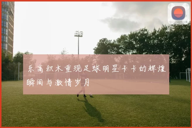乐高积木重现足球明星卡卡的辉煌瞬间与激情岁月