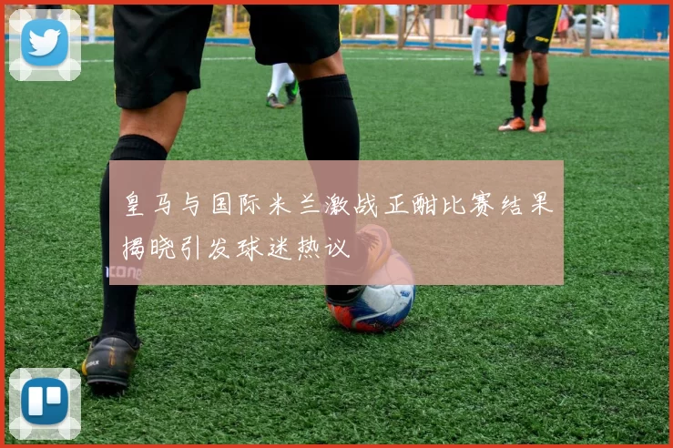 皇马与国际米兰激战正酣比赛结果揭晓引发球迷热议