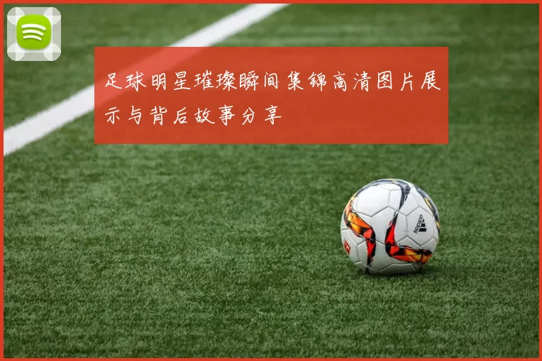 足球明星璀璨瞬间集锦高清图片展示与背后故事分享