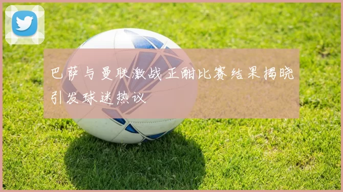 巴萨与曼联激战正酣比赛结果揭晓引发球迷热议