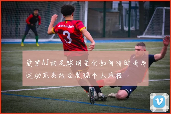 爱穿AJ的足球明星们如何将时尚与运动完美结合展现个人风格