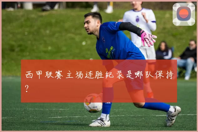 西甲联赛主场连胜纪录是哪队保持？