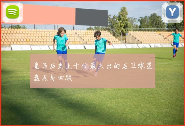 皇马历史上十位最杰出的后卫球星盘点与回顾