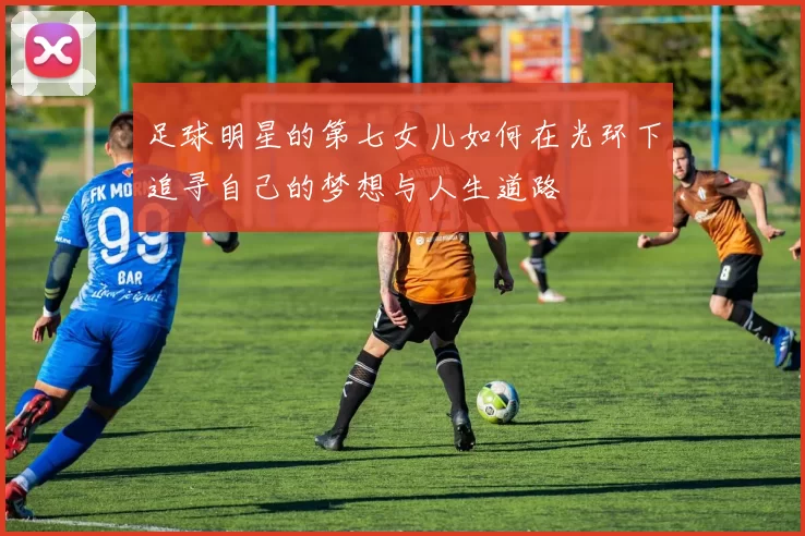 足球明星的第七女儿如何在光环下追寻自己的梦想与人生道路