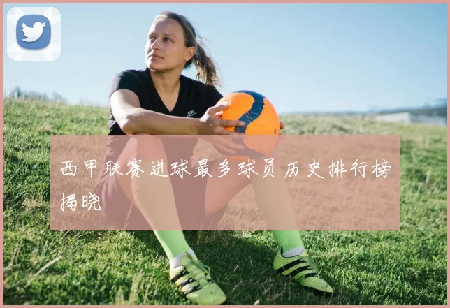 西甲联赛进球最多球员历史排行榜揭晓