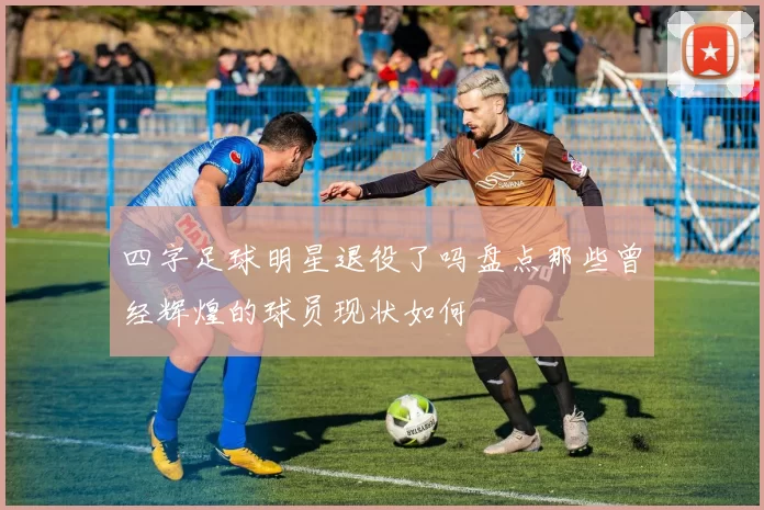 四字足球明星退役了吗盘点那些曾经辉煌的球员现状如何