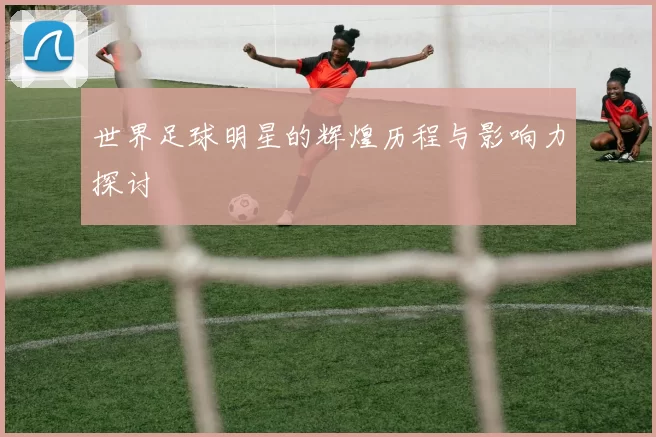 世界足球明星的辉煌历程与影响力探讨