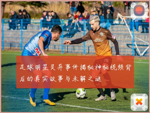 足球明星灵异事件揭秘神秘视频背后的真实故事与未解之谜