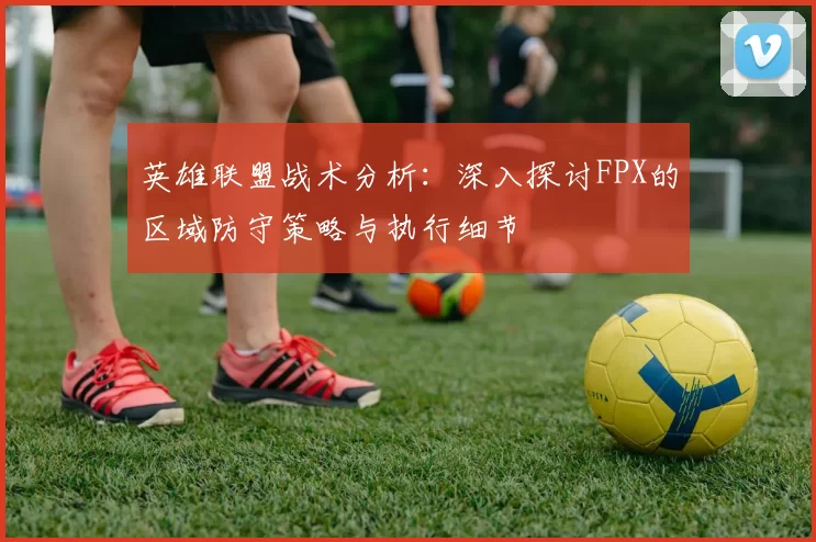 英雄联盟战术分析：深入探讨FPX的区域防守策略与执行细节