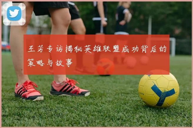 王芳专访揭秘英雄联盟成功背后的策略与故事