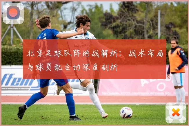 北京足球队阵地战解析：战术布局与球员配合的深度剖析