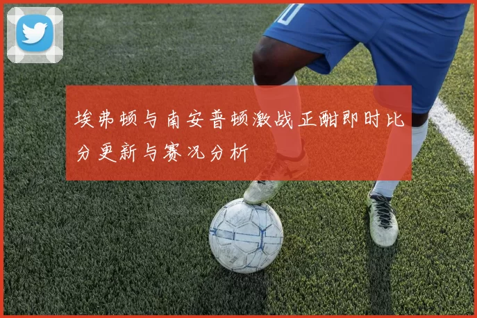 埃弗顿与南安普顿激战正酣即时比分更新与赛况分析